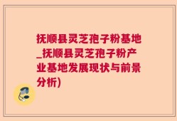 抚顺县灵芝孢子粉基地_抚顺县灵芝孢子粉产业基地发展现状与前景分析)