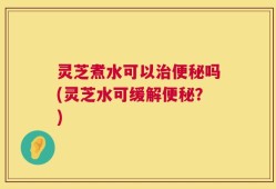 灵芝煮水可以治便秘吗(灵芝水可缓解便秘？)