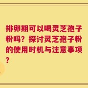 排卵期可以喝灵芝孢子粉吗？探讨灵芝孢子粉的使用时机与注意事项？