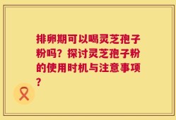排卵期可以喝灵芝孢子粉吗？探讨灵芝孢子粉的使用时机与注意事项？