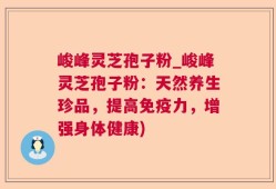 峻峰灵芝孢子粉_峻峰灵芝孢子粉：天然养生珍品，提高免疫力，增强身体健康)