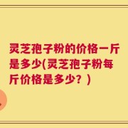 灵芝孢子粉的价格一斤是多少(灵芝孢子粉每斤价格是多少？)