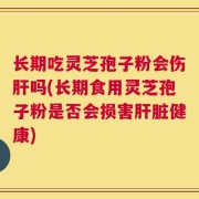 长期吃灵芝孢子粉会伤肝吗(长期食用灵芝孢子粉是否会损害肝脏健康)