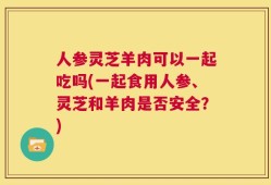 人参灵芝羊肉可以一起吃吗(一起食用人参、灵芝和羊肉是否安全？)