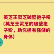 英芝王灵芝破壁孢子粉(英芝王灵芝的破壁孢子粉，助你拥有强健的身体)