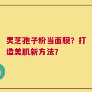 灵芝孢子粉当面膜？打造美肌新方法？