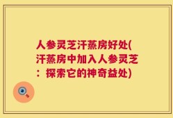人参灵芝汗蒸房好处(汗蒸房中加入人参灵芝：探索它的神奇益处)