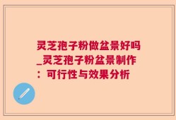 灵芝孢子粉做盆景好吗_灵芝孢子粉盆景制作：可行性与效果分析