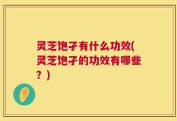 灵芝饱孑有什么功效(灵芝饱孑的功效有哪些？)