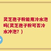 灵芝孢子粉能用冷水泡吗(灵芝孢子粉可否冷水冲泡？)