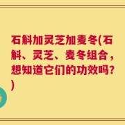 石斛加灵芝加麦冬(石斛、灵芝、麦冬组合，想知道它们的功效吗？)