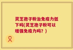 灵芝孢子粉治免疫力低下吗(灵芝孢子粉可以增强免疫力吗？)