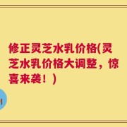 修正灵芝水乳价格(灵芝水乳价格大调整，惊喜来袭！)