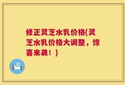 修正灵芝水乳价格(灵芝水乳价格大调整，惊喜来袭！)