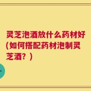 灵芝泡酒放什么药材好(如何搭配药材泡制灵芝酒？)