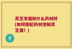 灵芝泡酒放什么药材好(如何搭配药材泡制灵芝酒？)