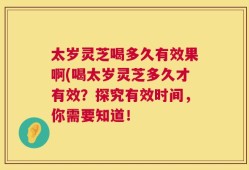 太岁灵芝喝多久有效果啊(喝太岁灵芝多久才有效？探究有效时间，你需要知道！