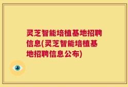 灵芝智能培植基地招聘信息(灵芝智能培植基地招聘信息公布)