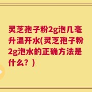 灵芝孢子粉2g泡几毫升温开水(灵芝孢子粉2g泡水的正确方法是什么？)