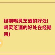 经期喝灵芝酒的好处(喝灵芝酒的好处在经期间)