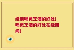 经期喝灵芝酒的好处(喝灵芝酒的好处在经期间)