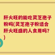 肝火旺的能吃灵芝孢子粉吗(灵芝孢子粉适合肝火旺盛的人食用吗？)