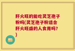 肝火旺的能吃灵芝孢子粉吗(灵芝孢子粉适合肝火旺盛的人食用吗？)