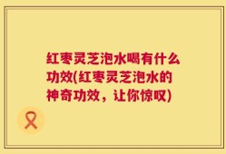 红枣灵芝泡水喝有什么功效(红枣灵芝泡水的神奇功效，让你惊叹)