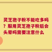 灵芝孢子粉不能吃多吗？服用灵芝孢子粉后会头晕吗需要注意什么