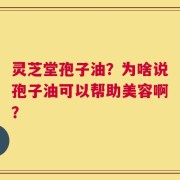 灵芝堂孢子油？为啥说孢子油可以帮助美容啊？