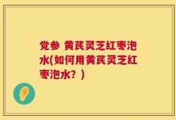 党参 黄芪灵芝红枣泡水(如何用黄芪灵芝红枣泡水？)