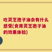 吃灵芝孢子油会有什么感受(食用灵芝孢子油的效果体验)
