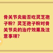 骨关节炎能否吃灵芝孢子粉？灵芝孢子粉对骨关节炎的治疗效果及注意事项？