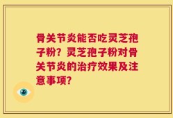 骨关节炎能否吃灵芝孢子粉？灵芝孢子粉对骨关节炎的治疗效果及注意事项？