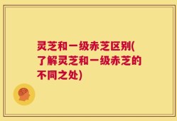灵芝和一级赤芝区别(了解灵芝和一级赤芝的不同之处)
