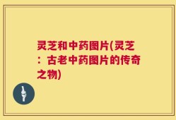 灵芝和中药图片(灵芝：古老中药图片的传奇之物)
