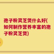 孢子粉灵芝煲什么好(如何制作营养丰富的孢子粉灵芝煲)