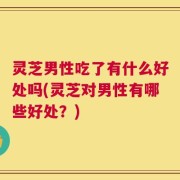 灵芝男性吃了有什么好处吗(灵芝对男性有哪些好处？)