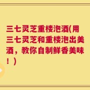 三七灵芝重楼泡酒(用三七灵芝和重楼泡出美酒，教你自制鲜香美味！)