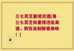 三七灵芝重楼泡酒(用三七灵芝和重楼泡出美酒，教你自制鲜香美味！)