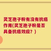 灵芝孢子粉有没有抗癌作用(灵芝孢子粉是否具备抗癌效应？)