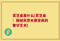 灵芝桌是什么(灵芝桌：探秘天然木质家具的奢华艺术)