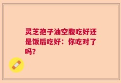 灵芝孢子油空腹吃好还是饭后吃好：你吃对了吗？