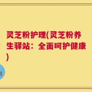 灵芝粉护理(灵芝粉养生驿站：全面呵护健康)