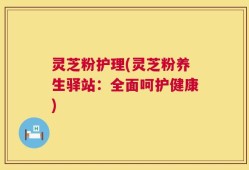 灵芝粉护理(灵芝粉养生驿站：全面呵护健康)