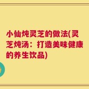 小仙炖灵芝的做法(灵芝炖汤：打造美味健康的养生饮品)