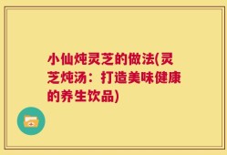 小仙炖灵芝的做法(灵芝炖汤：打造美味健康的养生饮品)