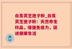 白芨灵芝孢子粉_白芨灵芝孢子粉：天然养生珍品，增强免疫力，促进健康生活