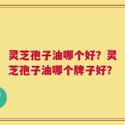 灵芝孢子油哪个好？灵芝孢子油哪个牌子好？