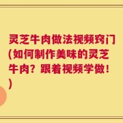 灵芝牛肉做法视频窍门(如何制作美味的灵芝牛肉？跟着视频学做！)